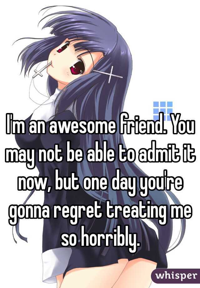 I'm an awesome friend. You may not be able to admit it now, but one day you're gonna regret treating me so horribly. 