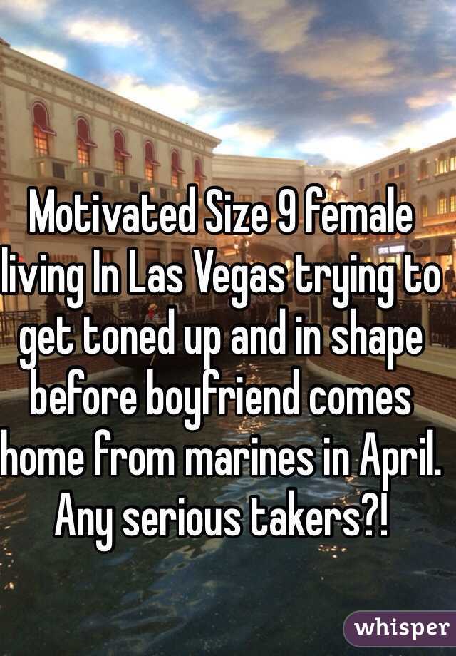 Motivated Size 9 female living In Las Vegas trying to get toned up and in shape before boyfriend comes home from marines in April. Any serious takers?! 