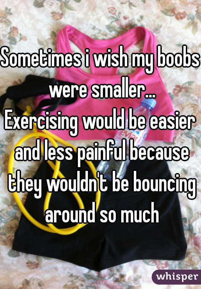 Sometimes i wish my boobs were smaller...
Exercising would be easier and less painful because they wouldn't be bouncing around so much