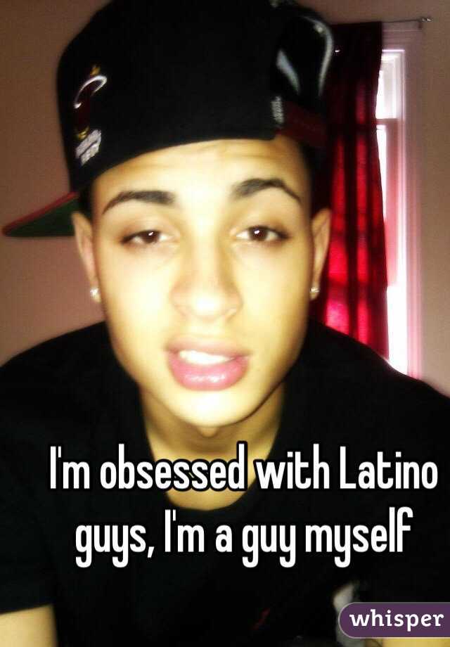 I'm obsessed with Latino guys, I'm a guy myself 