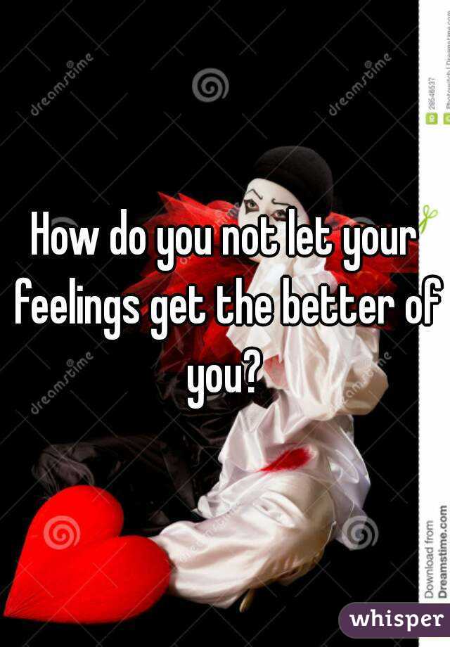 How do you not let your feelings get the better of you? 