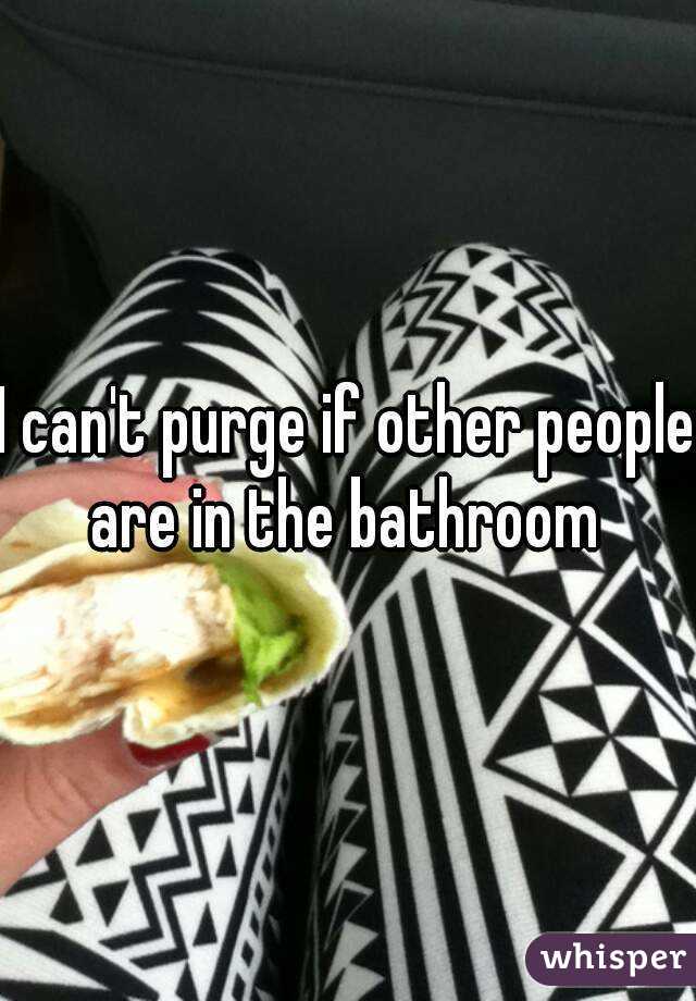 I can't purge if other people are in the bathroom 