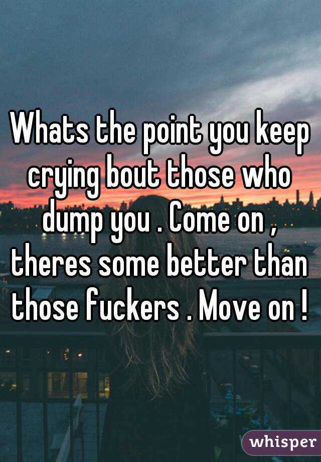 Whats the point you keep crying bout those who dump you . Come on , theres some better than those fuckers . Move on !