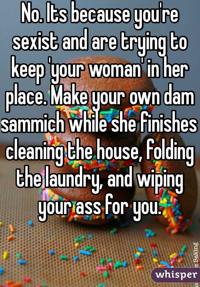 No. Its because you're sexist and are trying to keep 'your woman' in her place. Make your own dam sammich while she finishes cleaning the house, folding the laundry, and wiping your ass for you. 