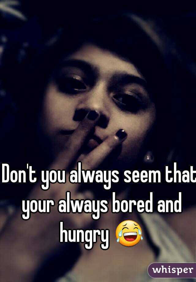 Don't you always seem that your always bored and hungry 😂 