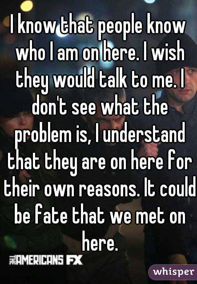 I know that people know who I am on here. I wish they would talk to me. I don't see what the problem is, I understand that they are on here for their own reasons. It could be fate that we met on here.