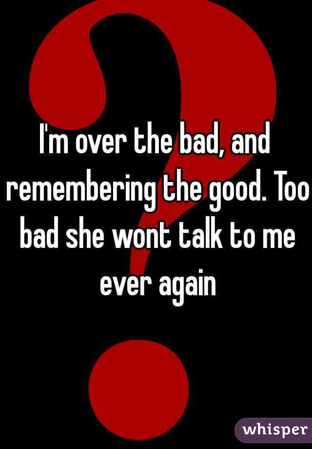 I'm over the bad, and remembering the good. Too bad she wont talk to me ever again