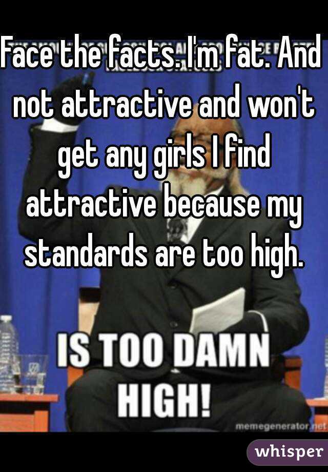 Face the facts. I'm fat. And not attractive and won't get any girls I find attractive because my standards are too high.