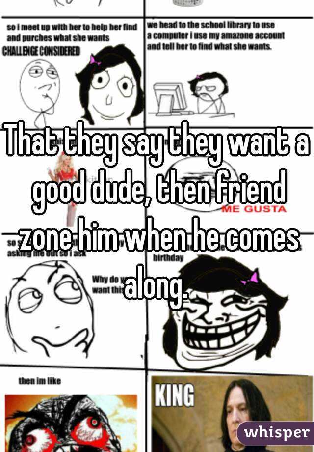 That they say they want a good dude, then friend zone him when he comes along. 