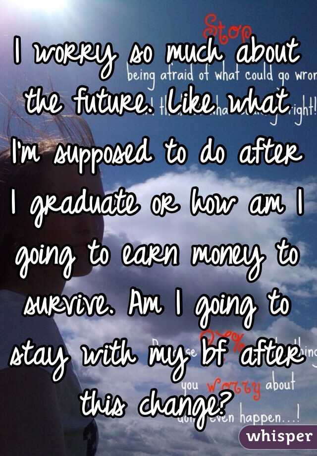 I worry so much about the future. Like what I'm supposed to do after I graduate or how am I going to earn money to survive. Am I going to stay with my bf after this change?