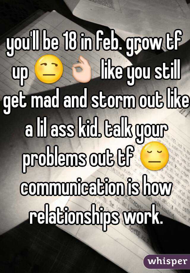 you'll be 18 in feb. grow tf up 😒👌 like you still get mad and storm out like a lil ass kid. talk your problems out tf 😔 communication is how relationships work.