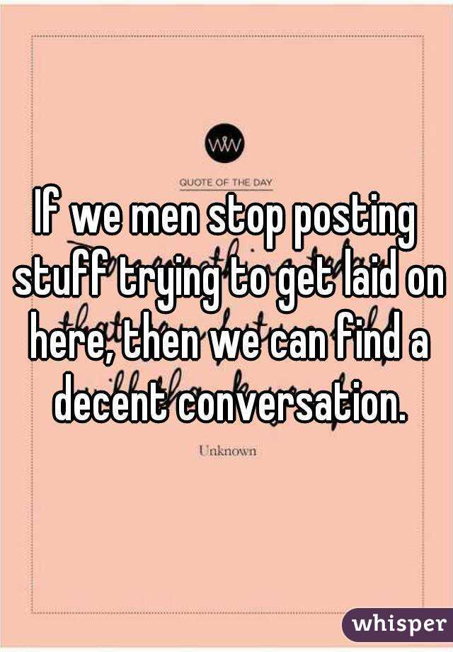 If we men stop posting stuff trying to get laid on here, then we can find a decent conversation.