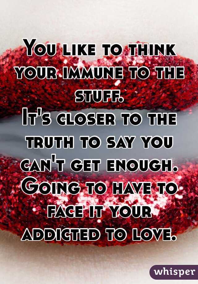 You like to think your immune to the stuff. 
It's closer to the truth to say you can't get enough. 
Going to have to face it your addicted to love. 