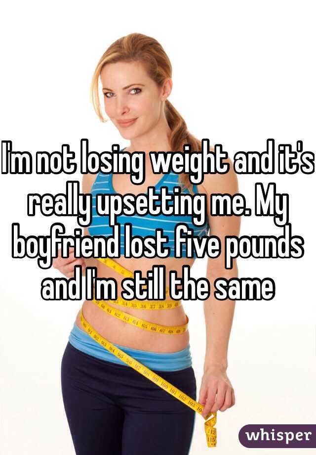 I'm not losing weight and it's really upsetting me. My boyfriend lost five pounds and I'm still the same 