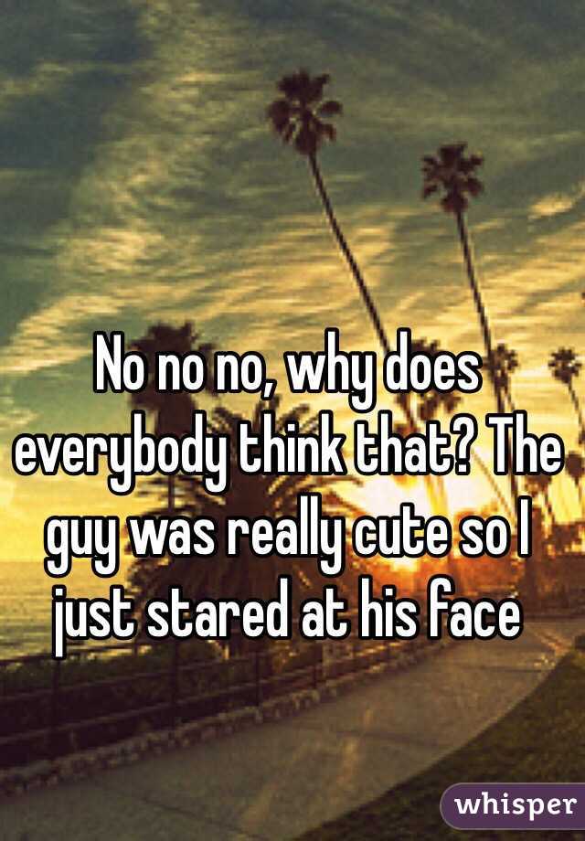 No no no, why does everybody think that? The guy was really cute so I just stared at his face 