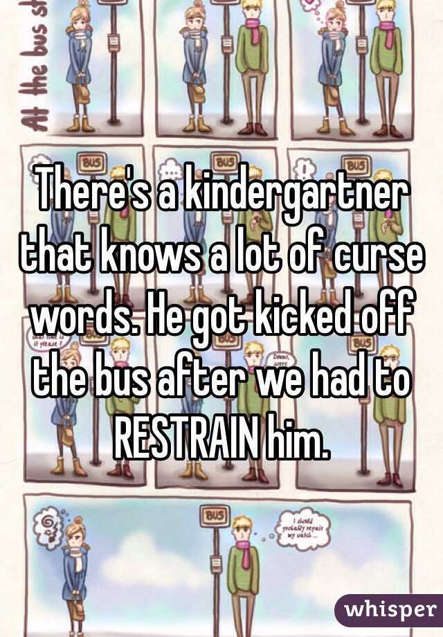 There's a kindergartner that knows a lot of curse words. He got kicked off the bus after we had to RESTRAIN him.