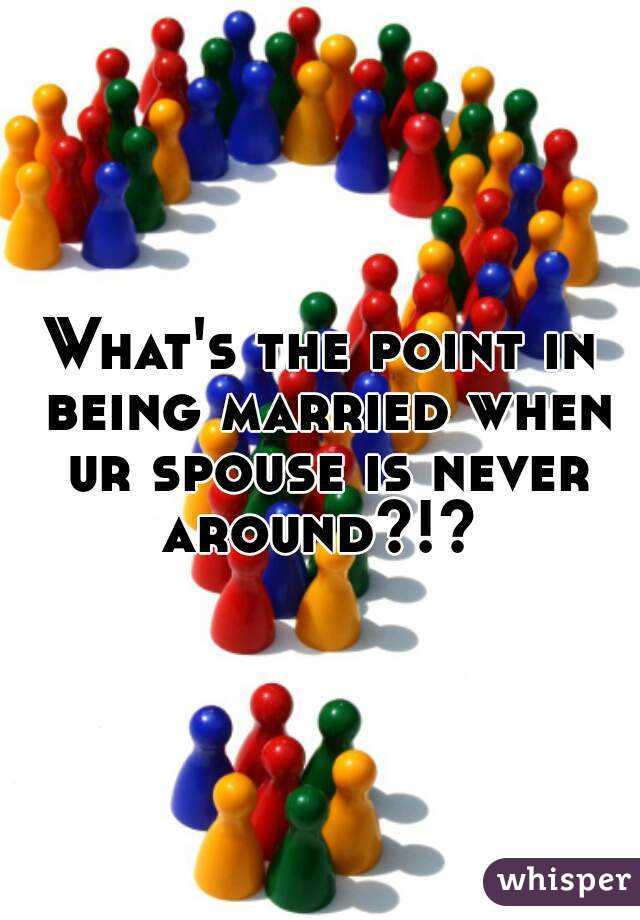 What's the point in being married when ur spouse is never around?!? 