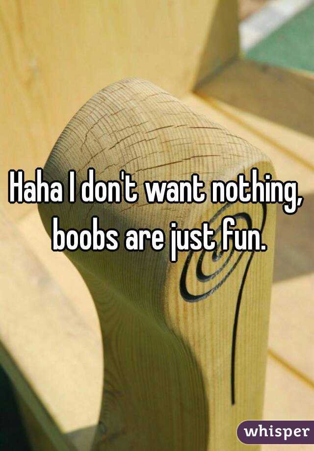 Haha I don't want nothing, boobs are just fun.