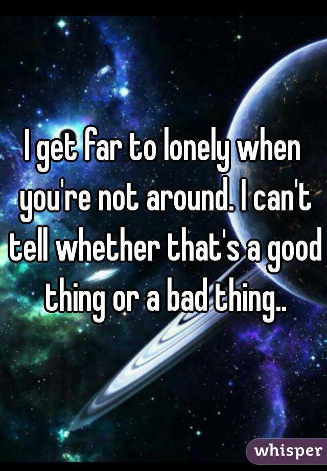 I get far to lonely when you're not around. I can't tell whether that's a good thing or a bad thing..