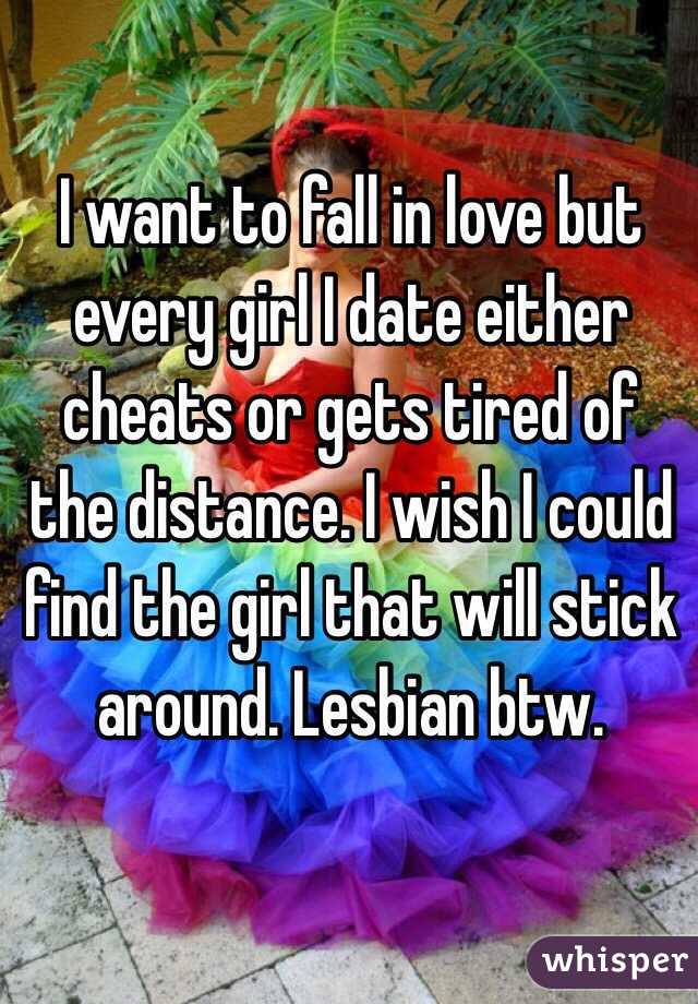 I want to fall in love but every girl I date either cheats or gets tired of the distance. I wish I could find the girl that will stick around. Lesbian btw. 