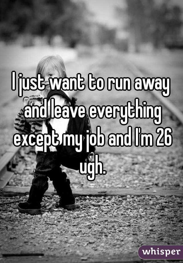 I just want to run away and leave everything except my job and I'm 26 ugh.