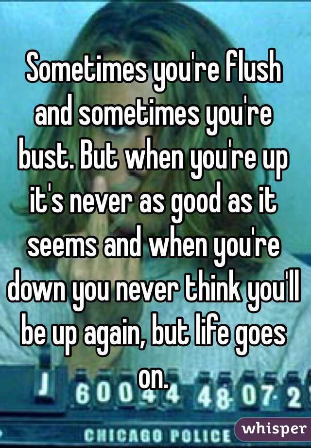 Sometimes you're flush and sometimes you're bust. But when you're up it's never as good as it seems and when you're down you never think you'll be up again, but life goes on. 