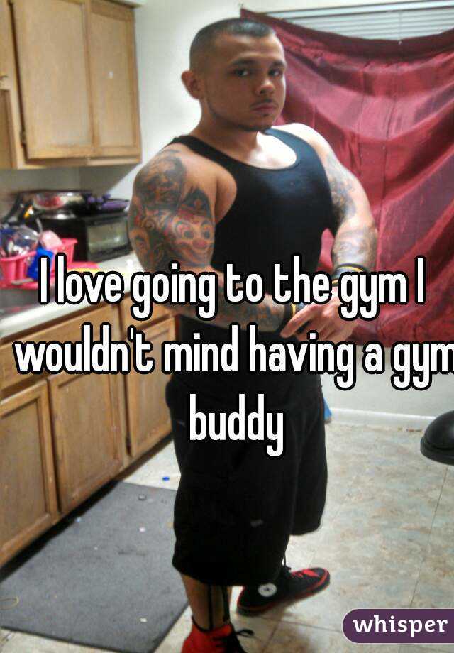 I love going to the gym I wouldn't mind having a gym buddy