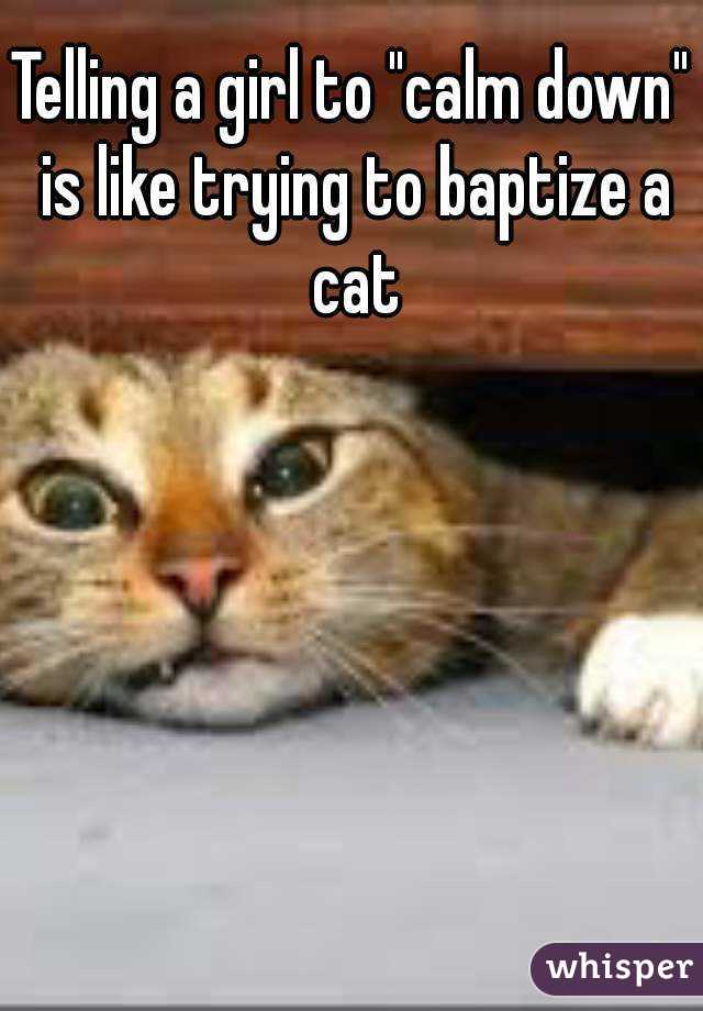 Telling a girl to "calm down" is like trying to baptize a cat