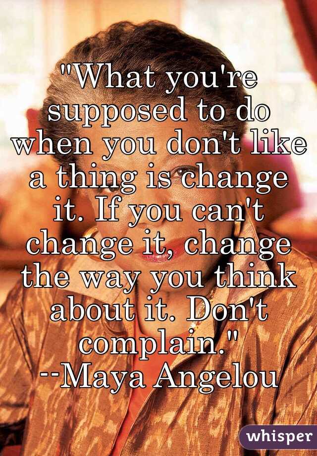 "What you're supposed to do when you don't like a thing is change it. If you can't change it, change the way you think about it. Don't complain."
--Maya Angelou