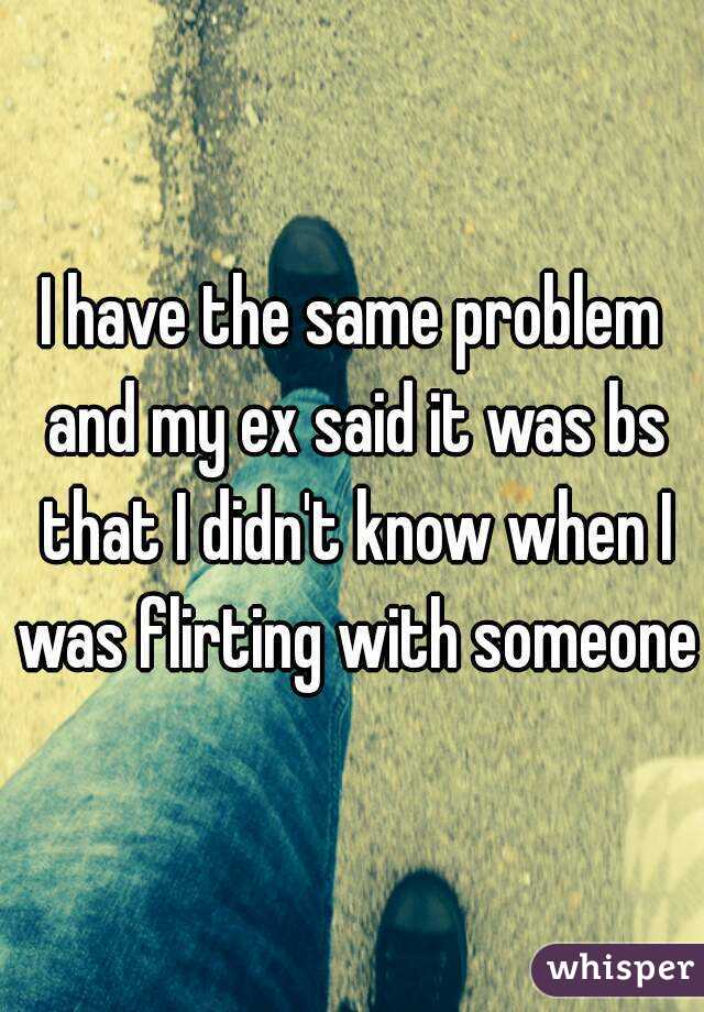 I have the same problem and my ex said it was bs that I didn't know when I was flirting with someone