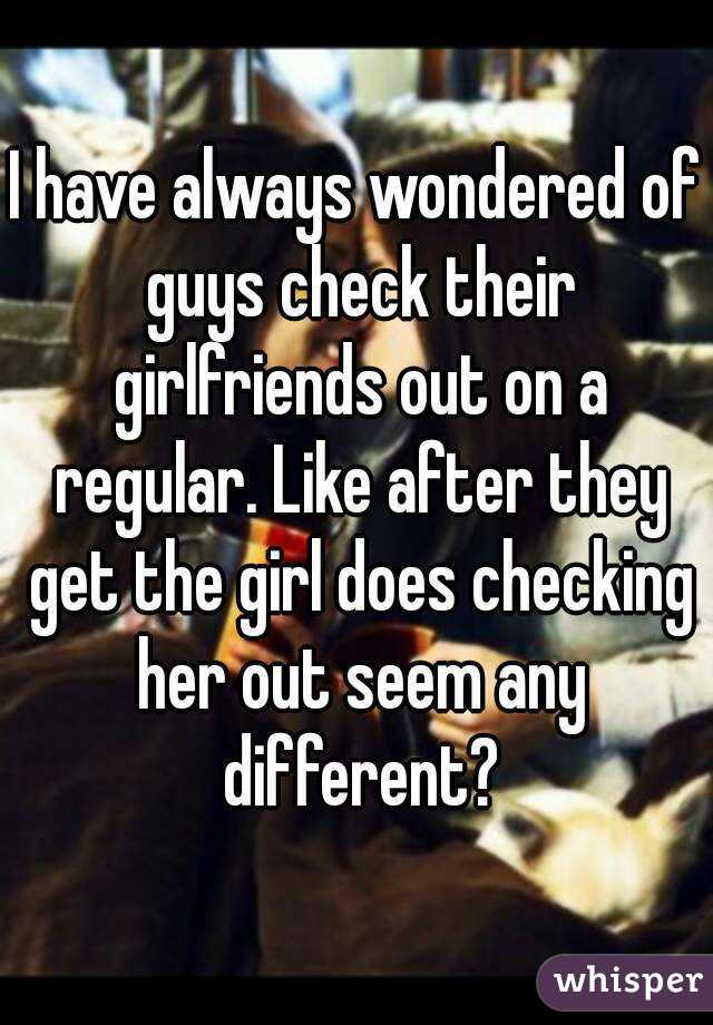 I have always wondered of guys check their girlfriends out on a regular. Like after they get the girl does checking her out seem any different?