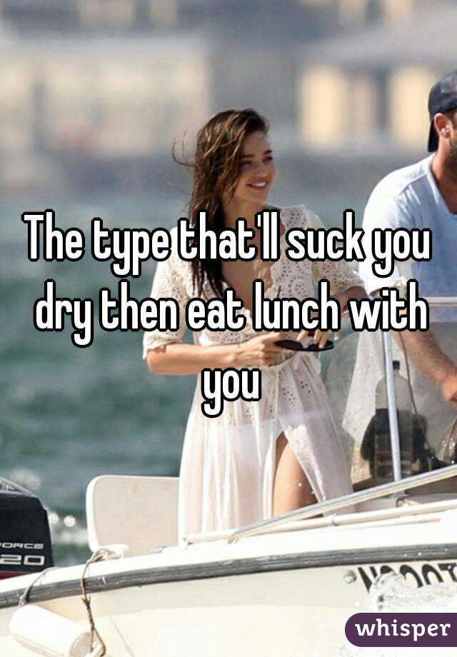 The type that'll suck you dry then eat lunch with you