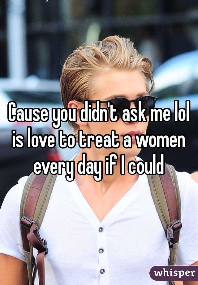 Cause you didn't ask me lol is love to treat a women every day if I could 