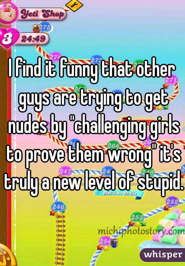 I find it funny that other guys are trying to get nudes by "challenging girls to prove them wrong" it's truly a new level of stupid.