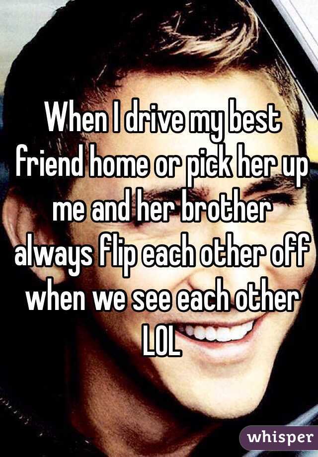 When I drive my best friend home or pick her up me and her brother always flip each other off when we see each other LOL