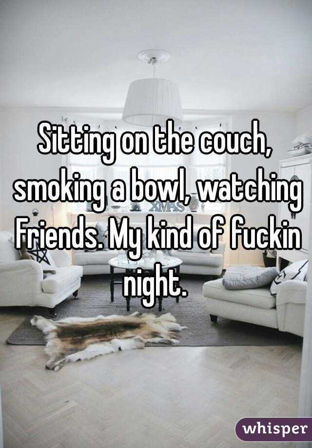 Sitting on the couch, smoking a bowl, watching Friends. My kind of fuckin night. 