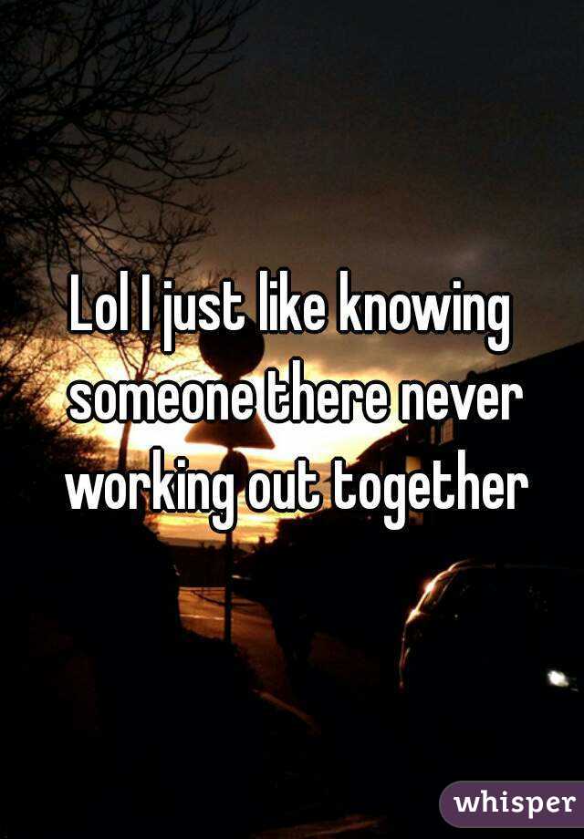 Lol I just like knowing someone there never working out together