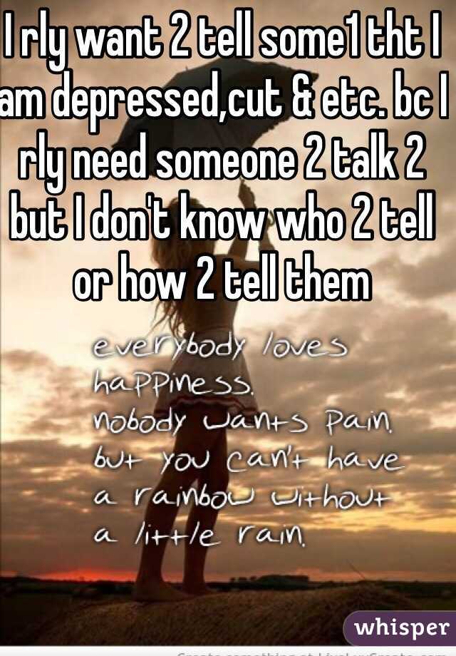 I rly want 2 tell some1 tht I am depressed,cut & etc. bc I rly need someone 2 talk 2 but I don't know who 2 tell or how 2 tell them