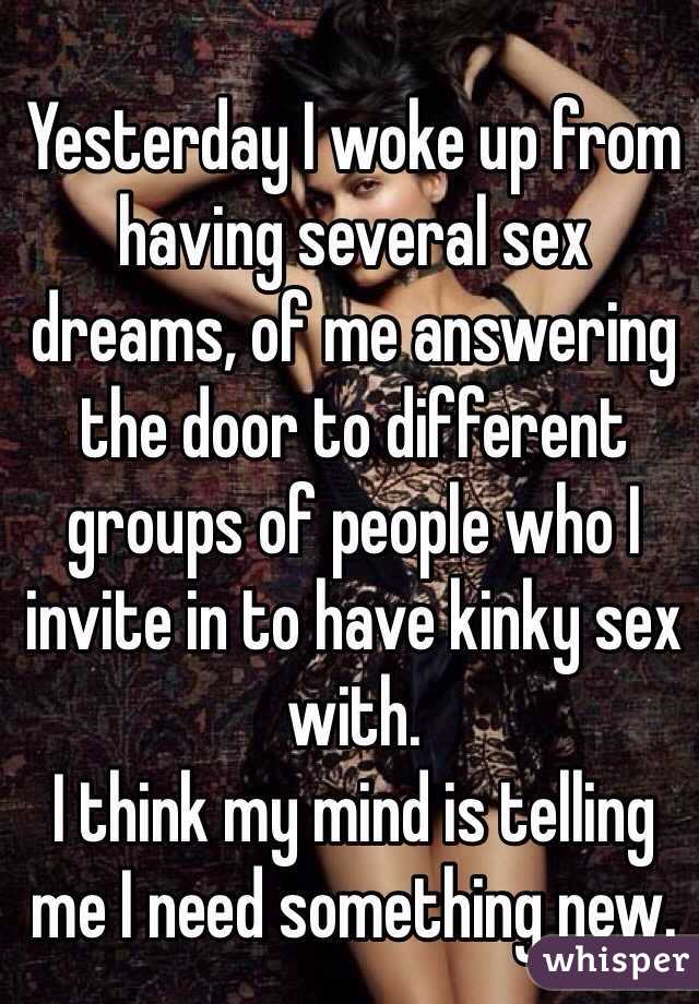 Yesterday I woke up from having several sex dreams, of me answering the door to different groups of people who I invite in to have kinky sex with. 
I think my mind is telling me I need something new. 