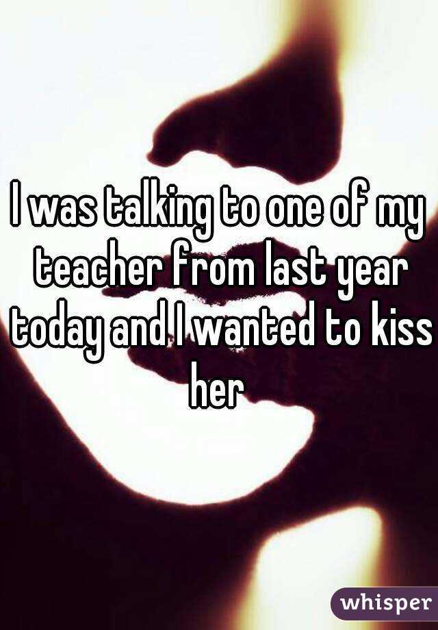 I was talking to one of my teacher from last year today and I wanted to kiss her 