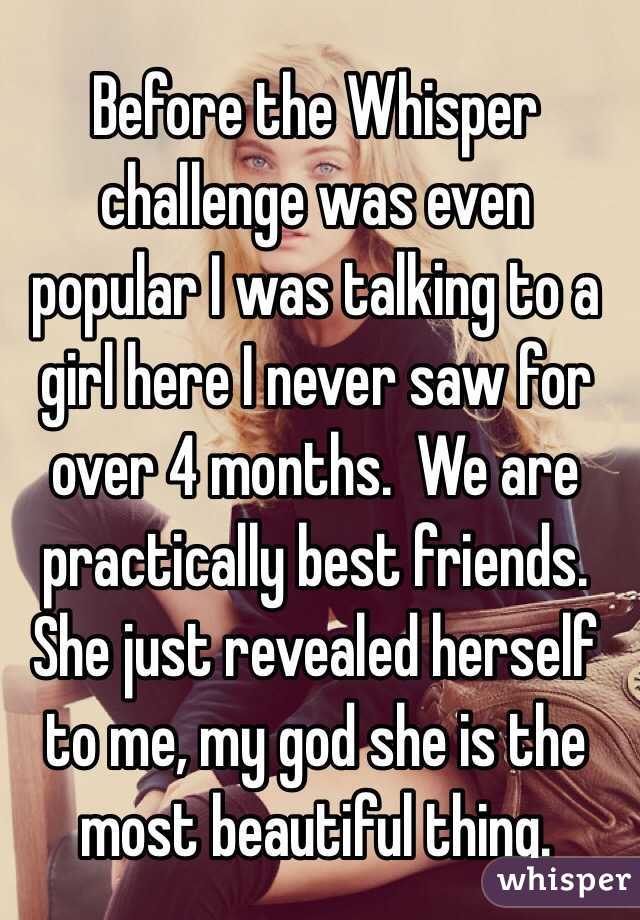   Before the Whisper challenge was even popular I was talking to a girl here I never saw for over 4 months.  We are practically best friends.  She just revealed herself to me, my god she is the most beautiful thing.   