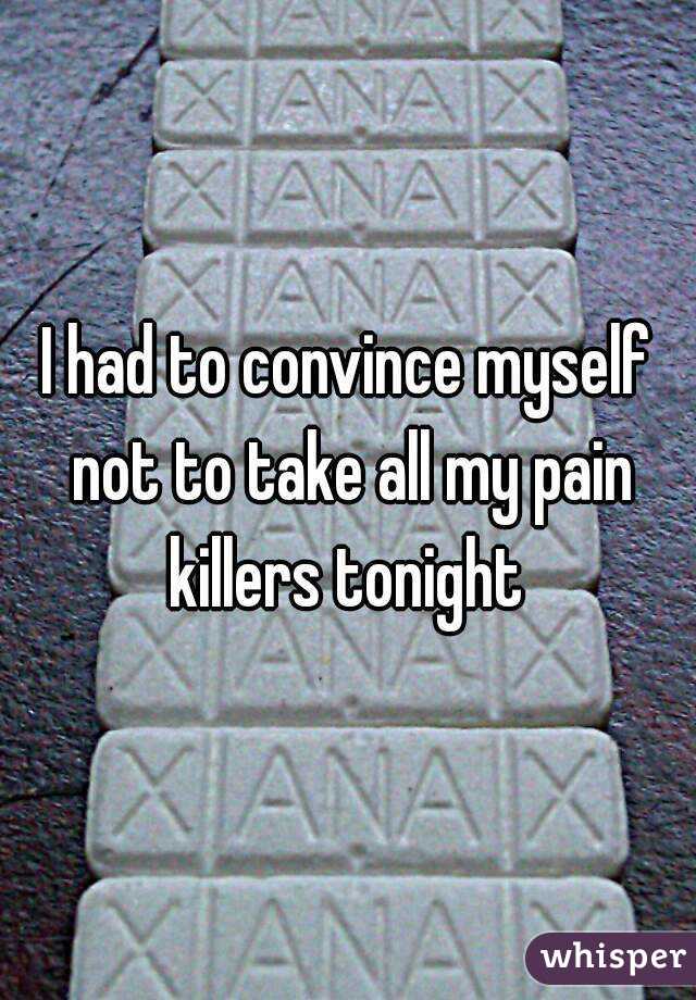 I had to convince myself not to take all my pain killers tonight 