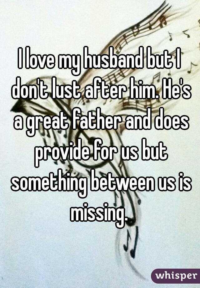 I love my husband but I don't lust after him. He's a great father and does provide for us but something between us is missing. 