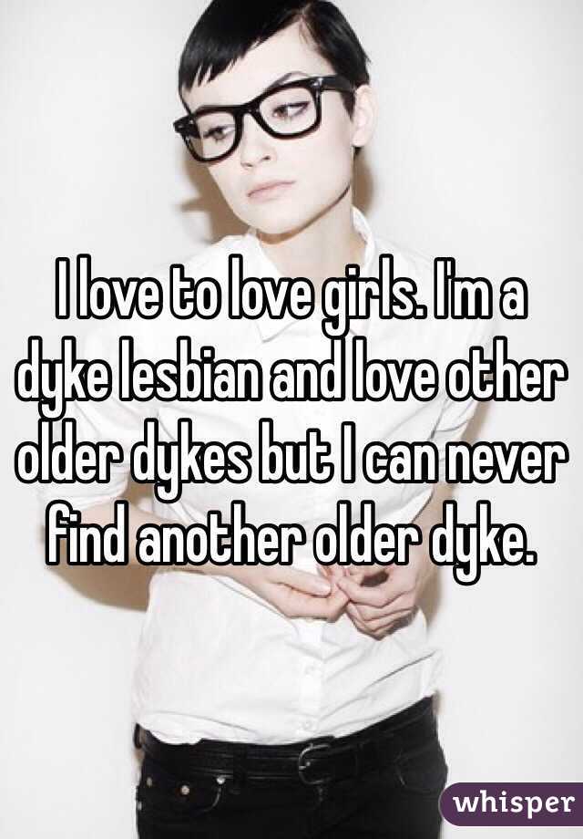 I love to love girls. I'm a dyke lesbian and love other older dykes but I can never find another older dyke. 