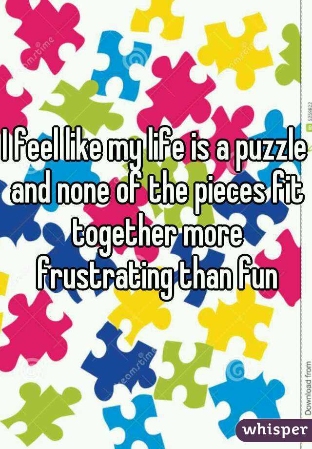 I feel like my life is a puzzle and none of the pieces fit together more frustrating than fun