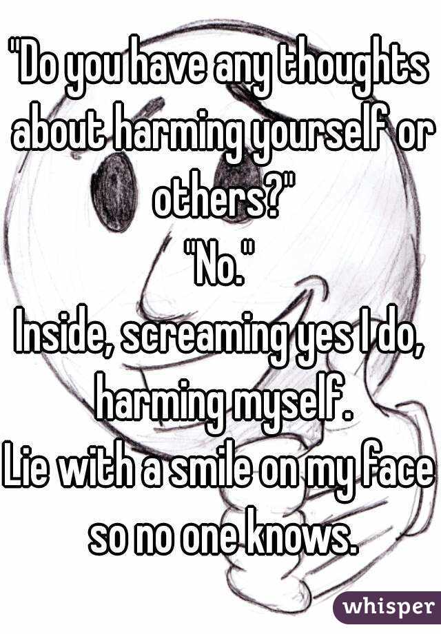 "Do you have any thoughts about harming yourself or others?"
"No."
Inside, screaming yes I do, harming myself.
Lie with a smile on my face so no one knows.