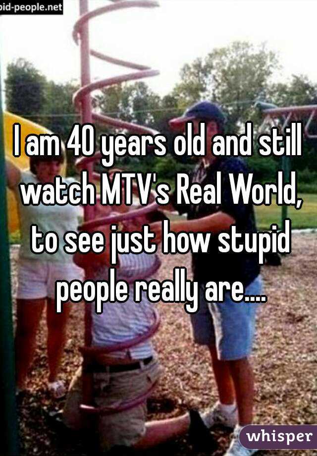 I am 40 years old and still watch MTV's Real World, to see just how stupid people really are....