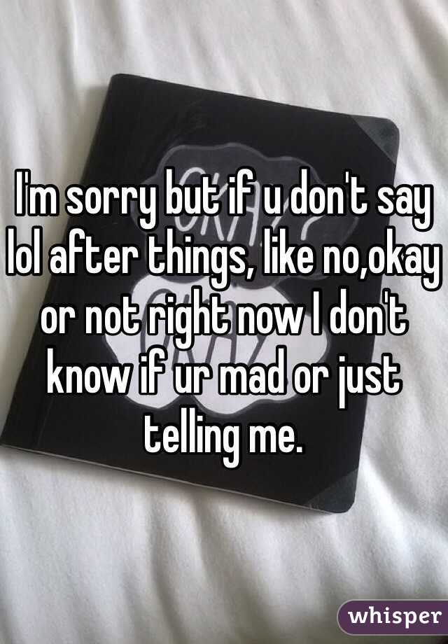 I'm sorry but if u don't say lol after things, like no,okay or not right now I don't know if ur mad or just telling me.