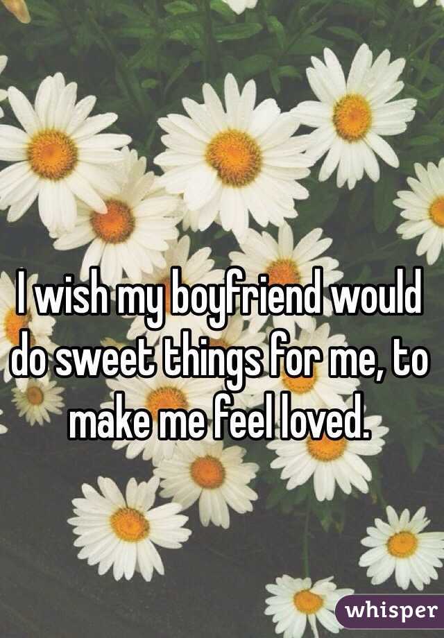 I wish my boyfriend would do sweet things for me, to make me feel loved. 