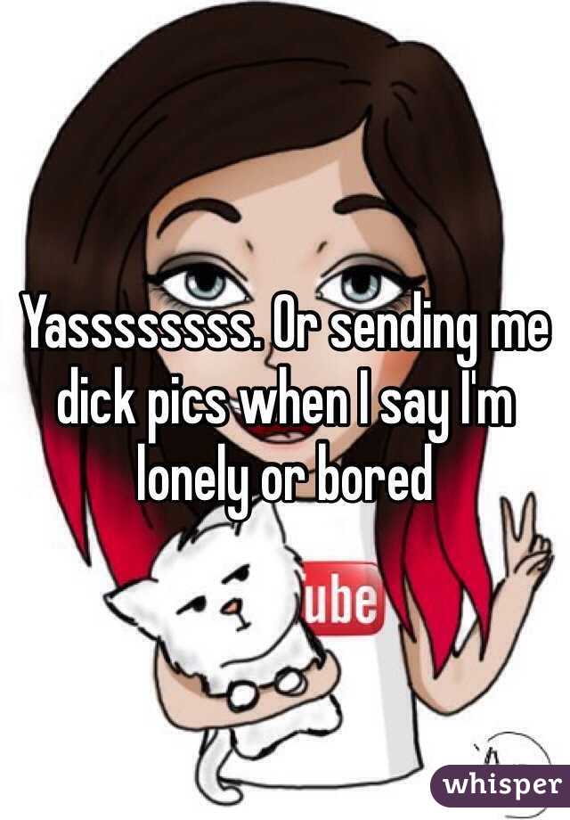 Yassssssss. Or sending me dick pics when I say I'm lonely or bored 